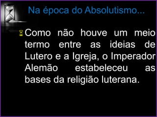 Na época do Absolutismo...
Como não houve um meio
termo entre as ideias de
Lutero e a Igreja, o Imperador
Alemão estabeleceu as
bases da religião luterana.
 