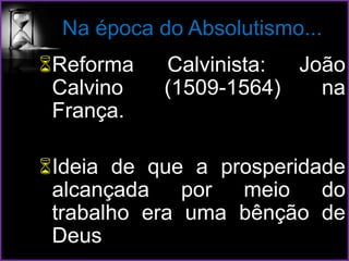 Na época do Absolutismo...
Reforma Calvinista: João
Calvino (1509-1564) na
França.
Ideia de que a prosperidade
alcançada por meio do
trabalho era uma bênção de
Deus
 