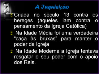 A Inquisição
 Criada no século 13 contra os
hereges (aqueles iam contra o
pensamento da Igreja Católica)
 Na Idade Média foi uma verdadeira
“caça às bruxas” para manter o
poder da Igreja
 Na Idade Moderna a Igreja tentava
resgatar o seu poder com o apoio
dos Reis.
 
