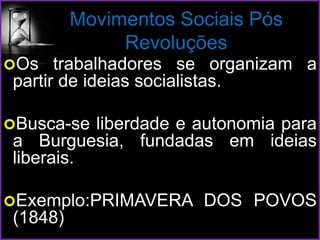 Movimentos Sociais Pós
Revoluções
Os trabalhadores se organizam a
partir de ideias socialistas.
Busca-se liberdade e autonomia para
a Burguesia, fundadas em ideias
liberais.
Exemplo:PRIMAVERA DOS POVOS
(1848)
 