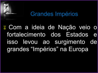 Grandes Impérios
 Com a ideia de Nação veio o
fortalecimento dos Estados e
isso levou ao surgimento de
grandes “Impérios” na Europa
 