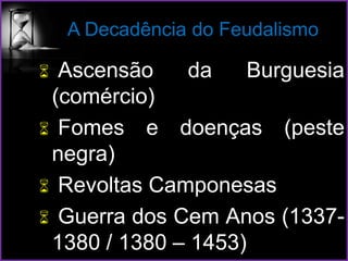 A Decadência do Feudalismo
 Ascensão da Burguesia
(comércio)
 Fomes e doenças (peste
negra)
 Revoltas Camponesas
 Guerra dos Cem Anos (1337-
1380 / 1380 – 1453)
 