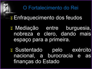 O Fortalecimento do Rei
 Enfraquecimento dos feudos
 Mediação entre burguesia,
nobreza e clero, dando mais
espaço para a primeira.
 Sustentado pelo exército
nacional, a burocracia e as
finanças do Estado
 