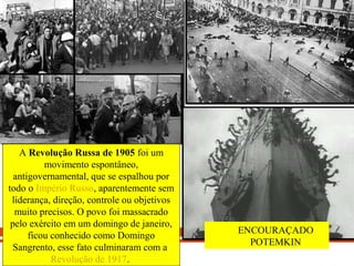 IDADE CONTEMPORÂNEA
REVOLUÇÃO RUSSA (1917)
A Revolução Russa de 1905 foi um 
movimento espontâneo, 
antigovernamental, que se espalhou por 
todo o Império Russo, aparentemente sem 
liderança, direção, controle ou objetivos 
muito precisos. O povo foi massacrado 
pelo exército em um domingo de janeiro, 
ficou conhecido como Domingo 
Sangrento, esse fato culminaram com a 
Revolução de 1917. 
ENCOURAÇADO 
POTEMKIN
 