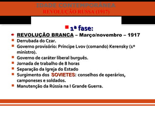 IDADE CONTEMPORÂNEA
REVOLUÇÃO RUSSA (1917)
 1ª fase:1ª fase:
REVOLUÇÃO BRANCA – Março/novembro – 1917
 Derrubada do Czar.Derrubada do Czar.
 Governo provisório: Príncipe Lvov (comando) Kerensky (1ºGoverno provisório: Príncipe Lvov (comando) Kerensky (1º
ministro).ministro).
 Governo de caráter liberal burguês.Governo de caráter liberal burguês.
 Jornada de trabalho de 8 horasJornada de trabalho de 8 horas
 Separação da Igreja do EstadoSeparação da Igreja do Estado
 Surgimento dosSurgimento dos SOVIETESSOVIETES:: conselhos de operários,conselhos de operários,
camponeses e soldados.camponeses e soldados.
 Manutenção da Rússia na I Grande Guerra.Manutenção da Rússia na I Grande Guerra.
 