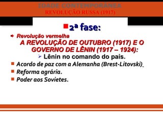 IDADE CONTEMPORÂNEA
REVOLUÇÃO RUSSA (1917)
2ª fase:2ª fase:
Revolução vermelhaRevolução vermelha
A REVOLUÇÃO DE OUTUBRO (1917) E OA REVOLUÇÃO DE OUTUBRO (1917) E O
GOVERNO DE LÊNIN (1917 – 1924):GOVERNO DE LÊNIN (1917 – 1924):
 Lênin no comando do país.Lênin no comando do país.
 Acordo de paz com a Alemanha (Brest-Litovski)Acordo de paz com a Alemanha (Brest-Litovski)
 Reforma agrária.Reforma agrária.
 Poder aos Sovietes.Poder aos Sovietes.
 