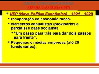 IDADE CONTEMPORÂNEA
REVOLUÇÃO RUSSA (1917)
NEP (Nova Política Econômica) – 1921 – 1928NEP (Nova Política Econômica) – 1921 – 1928
 recuperação da economia russa.recuperação da economia russa.
 elementos capitalistas (provisórios eelementos capitalistas (provisórios e
parciais) e base socialista.parciais) e base socialista.
 ““Um passo para trás para dar dois passosUm passo para trás para dar dois passos
para frente”.para frente”.
 Pequenas e médias empresas (até 20Pequenas e médias empresas (até 20
funcionários).funcionários).
 