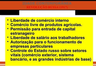 IDADE CONTEMPORÂNEA
REVOLUÇÃO RUSSA (1917)
 Liberdade de comércio internoLiberdade de comércio interno
 Comércio livre de produtos agrícolas.Comércio livre de produtos agrícolas.
 Permissão para entrada de capitalPermissão para entrada de capital
estranageiroestranageiro
 Liberdade de salário aos trabalhadoresLiberdade de salário aos trabalhadores
 Autorização para o funcionamento deAutorização para o funcionamento de
empresas particularesempresas particulares
 Controle do Estado russo sobre setoresControle do Estado russo sobre setores
vitais (comércio exterior, sistemavitais (comércio exterior, sistema
bancário, e as grandes indústrias de base)bancário, e as grandes indústrias de base)
 