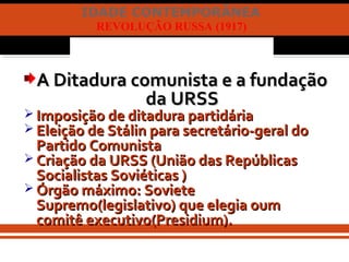 IDADE CONTEMPORÂNEA
REVOLUÇÃO RUSSA (1917)
A Ditadura comunista e a fundaçãoA Ditadura comunista e a fundação
da URSSda URSS
 Imposição de ditadura partidáriaImposição de ditadura partidária
 Eleição de Stálin para secretário-geral doEleição de Stálin para secretário-geral do
Partido ComunistaPartido Comunista
 Criação da URSS (União das RepúblicasCriação da URSS (União das Repúblicas
Socialistas Soviéticas )Socialistas Soviéticas )
 Órgão máximo: SovieteÓrgão máximo: Soviete
Supremo(legislativo) que elegia oumSupremo(legislativo) que elegia oum
comitê executivo(Presidium).comitê executivo(Presidium).
 