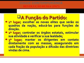 IDADE CONTEMPORÂNEA
REVOLUÇÃO RUSSA (1917)
A Função do Partido:A Função do Partido:
1º lugar1º lugar; escolher as novas elites que serão os; escolher as novas elites que serão os
quadros da nação, educá-las para funções dequadros da nação, educá-las para funções de
direção.direção.
2º lugar2º lugar; controlar os órgãos estatais, estimular; controlar os órgãos estatais, estimular
sua atividade e verificar a sua lealdade;sua atividade e verificar a sua lealdade;
3º lugar3º lugar; manter os dirigentes em contato; manter os dirigentes em contato
diretamente com as massas, assegurando emdiretamente com as massas, assegurando em
cada fração da população a difusão das diretrizescada fração da população a difusão das diretrizes
vindas de cima.vindas de cima.
 