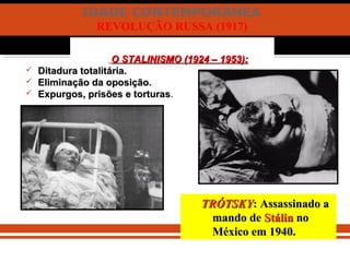 IDADE CONTEMPORÂNEA
REVOLUÇÃO RUSSA (1917)
O STALINISMO (1924 – 1953):O STALINISMO (1924 – 1953):
 Ditadura totalitária.Ditadura totalitária.
 Eliminação da oposição.Eliminação da oposição.
 Expurgos, prisões e torturasExpurgos, prisões e torturas.
TRÓTSKYTRÓTSKY: Assassinado a: Assassinado a
mando demando de StálinStálin nono
México em 1940.México em 1940.
 