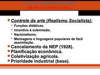 IDADE CONTEMPORÂNEA
REVOLUÇÃO RUSSA (1917)
 Controle da arte (Realismo Socialista):Controle da arte (Realismo Socialista):
 Funções didáticas.Funções didáticas.
 Incentivo à submissão.Incentivo à submissão.
 Nacionalismo.Nacionalismo.
 Mensagens e linguagens populares de fácilMensagens e linguagens populares de fácil
assimilação.assimilação.
 Cancelamento da NEP (1928).Cancelamento da NEP (1928).
 Planificação econômica.Planificação econômica.
 Coletivização agrícola.Coletivização agrícola.
 Prioridade industrial (base).Prioridade industrial (base).
 