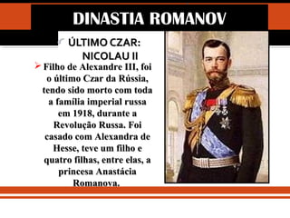 IDADE CONTEMPORÂNEA
REVOLUÇÃO RUSSA (1917)
ÚLTIMO CZAR:ÚLTIMO CZAR:
NICOLAU IINICOLAU II
 Filho de Alexandre III, foiFilho de Alexandre III, foi
o último Czar da Rússia,o último Czar da Rússia,
tendo sido morto com todatendo sido morto com toda
a família imperial russaa família imperial russa
em 1918, durante aem 1918, durante a
Revolução Russa. FoiRevolução Russa. Foi
casado com Alexandra decasado com Alexandra de
Hesse, teve um filho eHesse, teve um filho e
quatro filhas, entre elas, aquatro filhas, entre elas, a
princesa Anastáciaprincesa Anastácia
Romanova.Romanova.
DINASTIA ROMANOV
 