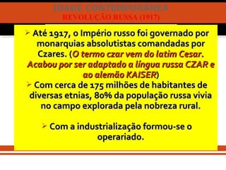 IDADE CONTEMPORÂNEA
REVOLUÇÃO RUSSA (1917)
 Até 1917, o Império russo foi governado porAté 1917, o Império russo foi governado por
monarquias absolutistas comandadas pormonarquias absolutistas comandadas por
Czares. (Czares. (O termo czar vem do latim Cesar.O termo czar vem do latim Cesar.
Acabou por ser adaptado a língua russa CZAR eAcabou por ser adaptado a língua russa CZAR e
ao alemão KAISERao alemão KAISER))
 Com cerca de 175 milhões de habitantes deCom cerca de 175 milhões de habitantes de
diversas etnias, 80% da população russa viviadiversas etnias, 80% da população russa vivia
no campo explorada pela nobreza rural.no campo explorada pela nobreza rural.
 Com a industrialização formou-se oCom a industrialização formou-se o
operariado.operariado.
 