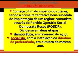 IDADE CONTEMPORÂNEA
REVOLUÇÃO RUSSA (1917)
Começa o fim do império dos czares,Começa o fim do império dos czares,
sendo a primeira tentativa bem-sucedidasendo a primeira tentativa bem-sucedida
de implantação de um regime comunistade implantação de um regime comunista
através do Partido Operário Social-através do Partido Operário Social-
Democrata Russo (POSDR).Democrata Russo (POSDR).
Divide-se em duas etapas:Divide-se em duas etapas:
democráticademocrática, em fevereiro de 1917;, em fevereiro de 1917;
socialistasocialista, com a instalação da, com a instalação da ditaduraditadura
do proletariadodo proletariado, em outubro do mesmo, em outubro do mesmo
anoano..
 