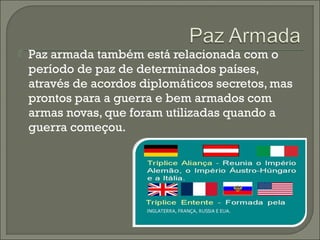  Paz armada também está relacionada com o
período de paz de determinados países,
através de acordos diplomáticos secretos, mas
prontos para a guerra e bem armados com
armas novas, que foram utilizadas quando a
guerra começou.
 