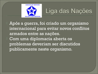  Após a guerra, foi criado um organismo
internacional para evitar novos conflitos
armados entre as nações.
 Com uma diplomacia aberta os
problemas deveriam ser discutidos
publicamente neste organismo.
 