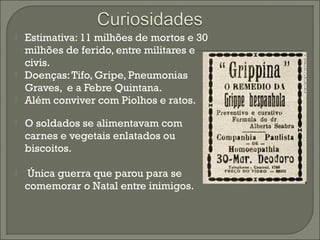  Estimativa: 11 milhões de mortos e 30
milhões de ferido, entre militares e
civis.
 Doenças:Tifo, Gripe, Pneumonias
Graves, e a Febre Quintana.
 Além conviver com Piolhos e ratos.
 O soldados se alimentavam com
carnes e vegetais enlatados ou
biscoitos.
 Única guerra que parou para se
comemorar o Natal entre inimigos.
 