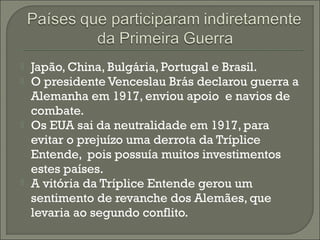  Japão, China, Bulgária, Portugal e Brasil.
 O presidente Venceslau Brás declarou guerra a
Alemanha em 1917, enviou apoio e navios de
combate.
 Os EUA sai da neutralidade em 1917, para
evitar o prejuízo uma derrota da Tríplice
Entende, pois possuía muitos investimentos
estes países.
 A vitória da Tríplice Entende gerou um
sentimento de revanche dos Alemães, que
levaria ao segundo conflito.
 