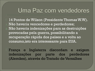  14 Pontos de Wilson (Presidente Thomas W.W).
1. Não haveria vencedores e perdedores;
2. Não haveria indenizações para as destruições
provocadas pela guerra, possibilitando a
recuperação rápida dos países e a volta ao
consumo,isto era interessante para EUA.
 França e Inglaterra discordam e exigem
indenizações por parte dos perdedores
(Alemães), através do Tratado de Versalhes
 