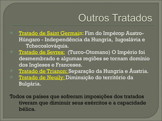  Tratado de Saint Germain: Fim do Impérop Austro-
Húngaro - Independência da Hungria, Iugoslávia e
Tchecoslováquia.
 Tratado de Sevres: (Turco-Otomano) O Império foi
desmembrado e algumas regiões se tornam domínio
dos Ingleses e Franceses.
 Tratado de Trianon: Separação da Hungria e Áustria.
 Tratado de Neuily: Diminuição do território da
Bulgária.
Todos os países que sofreram imposições dos tratados
tiveram que diminuir seus exércitos e a capacidade
bélica.
 