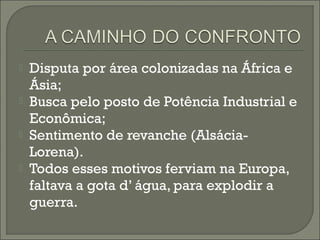  Disputa por área colonizadas na África e
Ásia;
 Busca pelo posto de Potência Industrial e
Econômica;
 Sentimento de revanche (Alsácia-
Lorena).
 Todos esses motivos ferviam na Europa,
faltava a gota d’ água, para explodir a
guerra.
 