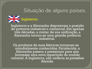  Inglaterra:
Inglaterra e a Alemanha disputavam a posição
de potencia industrial e comercial. Em apenas
três décadas, a contar de sua unificação, a
Alemanha tornou-se uma grande potência
industrial.
Os produtos de suas fábricas tornaram-se
mundialmente conhecidos. Fortalecida, a
Alemanha passou a pressionar para que
houvesse uma nova repartição do mundo
colonial. A Inglaterra, não cederia as pressões
Alemãs.
 