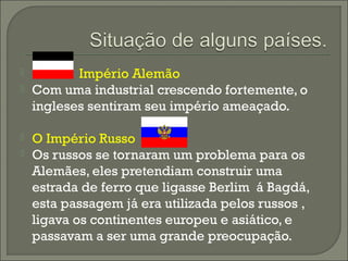  Império Alemão
 Com uma industrial crescendo fortemente, o
ingleses sentiram seu império ameaçado.
 O Império Russo
 Os russos se tornaram um problema para os
Alemães, eles pretendiam construir uma
estrada de ferro que ligasse Berlim á Bagdá,
esta passagem já era utilizada pelos russos ,
ligava os continentes europeu e asiático, e
passavam a ser uma grande preocupação.
 