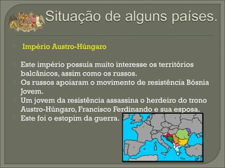  Império Austro-Húngaro
 Este império possuía muito interesse os territórios
balcânicos, assim como os russos.
 Os russos apoiaram o movimento de resistência Bósnia
Jovem.
 Um jovem da resistência assassina o herdeiro do trono
Austro-Húngaro, Francisco Ferdinando e sua esposa.
 Este foi o estopim da guerra.
 
