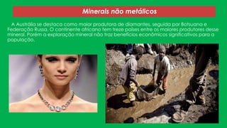 Minerais não metálicos
A Austrália se destaca como maior produtora de diamantes, seguida por Botsuana e
Federação Russa. O continente africano tem treze países entre os maiores produtores desse
mineral. Porém a exploração mineral não traz benefícios econômicos significativos para a
população.

 