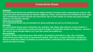 Combustíveis fósseis
Definição
Os combustíveis fósseis são substâncias de origem mineral, formados pelos compostos de carbono. São
originados pela decomposição de resíduos orgânicos. Porém, este processo leva milhões de anos. Logo,
são considerados recursos naturais não renováveis. São os mais usados no mundo para gerar energia
elétrica e movimentar veículos.
Onde são encontrados
Os combustíveis fósseis são encontrados em áreas profundas do solo ou no fundo do mar.
Exemplos
Os combustíveis fósseis mais conhecidos são: gasolina, óleo diesel, gás natural e carvão mineral. A
queima destes combustíveis é usada para gerar energia e movimentar motores de máquinas, veículos e
até mesmo gerar energia elétrica (no caso das usinas termoelétricas).
Desvantagens
A queima destes combustíveis gera altos índices de poluição atmosférica. Logo, são os grandes
responsáveis pelo efeito estufa e aquecimento global. Além disso, os gases poluentes, substâncias
tóxicas e partículas sólidas resultantes da queima destes combustíveis são altamente prejudiciais à
saúde dos seres humanos.

 