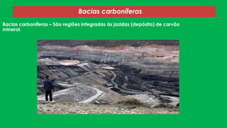 Bacias carboníferas
Bacias carboníferas – São regiões integradas às jazidas (depósito) de carvão
mineral.

 