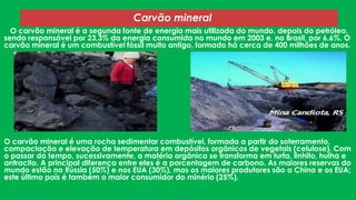 Carvão mineral
O carvão mineral é a segunda fonte de energia mais utilizada do mundo, depois do petróleo,
sendo responsável por 23,3% da energia consumida no mundo em 2003 e, no Brasil, por 6,6%. O
carvão mineral é um combustível fóssil muito antigo, formado há cerca de 400 milhões de anos.

O carvão mineral é uma rocha sedimentar combustível, formada a partir do soterramento,
compactação e elevação de temperatura em depósitos orgânicos de vegetais (celulose). Com
o passar do tempo, sucessivamente, a matéria orgânica se transforma em turfa, linhito, hulha e
antracito. A principal diferença entre eles é a porcentagem de carbono. As maiores reservas do
mundo estão na Rússia (50%) e nos EUA (30%), mas os maiores produtores são a China e os EUA;
este último país é também o maior consumidor do minério (25%).

 