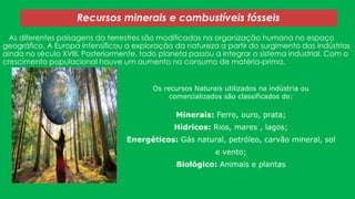 Recursos minerais e combustíveis fósseis
As diferentes paisagens da terrestres são modificadas na organização humana no espaço
geográfico. A Europa intensificou a exploração da natureza a partir do surgimento das indústrias
ainda no século XVIII. Posteriormente, todo planeta passou a integrar o sistema industrial. Com o
crescimento populacional houve um aumento no consumo de matéria-prima.
Os recursos Naturais utilizados na indústria ou
comercializados são classificados de:

Minerais: Ferro, ouro, prata;
Hídricos: Rios, mares , lagos;
Energéticos: Gás natural, petróleo, carvão mineral, sol
e vento;
Biológico: Animais e plantas

 