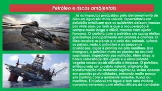 Petróleo e riscos ambientais
Já os impactos produzidos pelo derramamento de
óleo na água são mais visíveis. Especialistas em
poluição enfatizam que os acidentes deixam marcas
por vinte anos ou mais e que a recuperação é
sempre muito longa e difícil, mesmo com ajuda
humana. O contato com o petróleo cru causa efeitos
gravíssimos principalmente em plantas e animais. O
óleo recobre as penas e o pelo dos animais, sufoca
os peixes, mata o plâncton e os pequenos
crustáceos, algas e plantas na orla marítima. Nos
mangues, o petróleo mata as plantas ao recobrir
suas raízes, impedindo sua nutrição. Além disso, a
baixa velocidade das águas e o emaranhado
vegetal nesses locais dificulta a limpeza. O petróleo,
embora seja um produto natural, originário da
transformação de materiais orgânicos, existe apenas
em grandes profundidades, entrando muito pouco
em contato com o ambiente terrestre, fluvial ou
marítimo. É insolúvel em água e tem uma mistura
corrosiva venenosa com efeitos difíceis de combater.

 