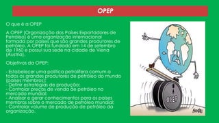 OPEP
O que é a OPEP
A OPEP (Organização dos Países Exportadores de
Petróleo) é uma organização internacional
formada por países que são grandes produtores de
petróleo. A OPEP foi fundada em 14 de setembro
de 1960 e possui sua sede na cidade de Viena
(Áustria).

Objetivos da OPEP:
- Estabelecer uma política petrolífera comum a
todos os grandes produtores de petróleo do mundo
(países membros);
- Definir estratégias de produção;
- Controlar preços de venda de petróleo no
mercado mundial;
- Analisar e gerar conhecimentos para os países
membros sobre o mercado de petróleo mundial;
- Controlar volume de produção de petróleo da
organização.

 