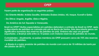 OPEP
Fazem parte da organização os seguintes países:
- Do Oriente Médio: Arábia Saudita, Emirados Árabes Unidos, Irã, Iraque, Kuwait e Qatar.

- Da África: Angola, Argélia, Líbia e Nigéria.
-

Da América do Sul: Equador e Venezuela.

Brasil na OPEP? Muitos especialistas em petróleo defendem a entrada do Brasil na OPEP, após
a descoberta de petróleo na camada pré-sal na Bacia de Santos. Esta descoberta gerou um
significativo aumento das reservas de petróleo do país. Embora não seja um grande
exportador, o Brasil já está entre os 10 países com maiores reservas de petróleo do mundo.
Curiosidades:- Atualmente, os países membros da OPEP possuem cerca de 75% das reservas
mundiais de petróleo.

- A Rússia é o maior produtor de petróleo do mundo com cerca de 10 milhões de barris por
dia (dados de 2011).

 