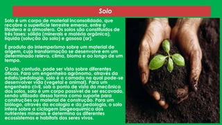 Solo
Solo é um corpo de material inconsolidado, que
recobre a superfície terrestre emersa, entre a
litosfera e a atmosfera. Os solos são constituídos de
três fases: sólida (minerais e matéria orgânica),
líquida (solução do solo) e gasosa (ar).
É produto do intemperismo sobre um material de
origem, cuja transformação se desenvolve em um
determinado relevo, clima, bioma e ao longo de um
tempo.
O solo, contudo, pode ser visto sobre diferentes
óticas. Para um engenheiro agrônomo, através da
edafo/pedologia, solo é a camada na qual pode-se
desenvolver vida (vegetal e animal). Para um
engenheiro civil, sob o ponto de vista da mecânica
dos solos, solo é um corpo passível de ser escavado,
sendo utilizado dessa forma como suporte para
construções ou material de construção. Para um
biólogo, através da ecologia e da pedologia, o solo
infere sobre a ciclagem biogeoquímica dos
nutrientes minerais e determina os diferentes
ecossistemas e habitats dos seres vivos.

 