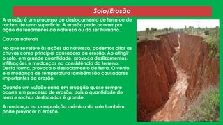 Solo/Erosão
A erosão é um processo de deslocamento de terra ou de
rochas de uma superfície. A erosão pode ocorrer por
ação de fenômenos da natureza ou do ser humano.
Causas naturais
No que se refere às ações da natureza, podemos citar as
chuvas como principal causadora da erosão. Ao atingir
o solo, em grande quantidade, provoca deslizamentos,
infiltrações e mudanças na consistência do terreno.
Desta forma, provoca o deslocamento de terra. O vento
e a mudança de temperatura também são causadores
importantes da erosão.
Quando um vulcão entra em erupção quase sempre
ocorre um processo de erosão, pois a quantidade de
terra e rochas deslocadas é grande.
A mudança na composição química do solo também
pode provocar a erosão.

 