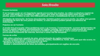 Solo/Erosão
Causas humanas
O ser humano pode ser um importante agente provocador das erosões. Ao retirar a cobertura vegetal de
um solo, este perde sua consistência, pois a água, que antes era absorvida pelas raízes das árvores e
plantas, passa a infiltrar no solo. Esta infiltração pode causar a instabilidade do solo e a erosão.
Atividades de mineração, de forma desordenada, também podem provocar erosão. Ao retirar uma grande
quantidade de terra de uma jazida de minério, os solos próximos podem perder sua estrutura de
sustentação.
Prejuízos ao ser humano
A erosão tem provocado vários problemas para o ser humano. Constantemente, ocorrem deslizamentos de
terra em regiões habitadas, principalmente em regiões carentes, provocando o soterramento de casas e
mortes de pessoas. Os prejuízos econômicos também são significativos, pois é comum as erosões
provocarem fechamento de rodovias, ferrovias e outras vias de transporte.
Formas de evitar
· Não retirar coberturas vegetais de solos, principalmente de regiões montanhosas;
· Planejar qualquer tipo de construção (rodovias, prédios, hidrelétricas, túneis, etc) para que não ocorra, no
momento ou futuramente, o deslocamento de terra;
· Monitorar as mudanças que ocorrem no solo;
· Realizar o reflorestamento de áreas devastadas, principalmente em regiões de encosta.

 