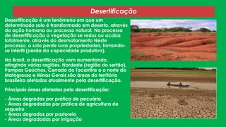 Desertificação
Desertificação é um fenômeno em que um
determinado solo é transformado em deserto, através
da ação humana ou processo natural. No processo
de desertificação a vegetação se reduz ou acaba
totalmente, através do desmatamento Neste
processo, o solo perde suas propriedades, tornandose infértil (perda da capacidade produtiva).
No Brasil, a desertificação vem aumentando,
atingindo várias regiões. Nordeste (região do sertão),
Pampas Gaúchos, Cerrado do Tocantins e o norte do
Matogrosso e Minas Gerais são áreas do território
brasileiro afetadas atualmente pela desertificação.
Principais áreas afetadas pela desertificação:
- Áreas degradas por prática de pecuária
- Áreas degradadas por prática de agricultura de
sequeiro
- Áreas degradas por pastoreio
- Áreas degradadas por irrigação

 