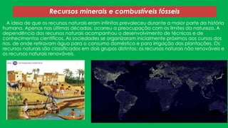 Recursos minerais e combustíveis fósseis
A ideia de que os recursos naturais eram infinitos prevaleceu durante a maior parte da história
humana. Apenas nas últimas décadas, ocorreu a preocupação com os limites da natureza. A
dependência dos recursos naturais acompanhou o desenvolvimento de técnicas e de
conhecimentos científicos. As sociedades se organizaram inicialmente próximos aos cursos dos
rios, de onde retiravam água para o consumo doméstico e para irrigação das plantações. Os
recursos naturais são classificados em dois grupos distintos: os recursos naturais não renováveis e
os recursos naturais renováveis.

 