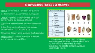 Propriedades físicas dos minerais
Forma: Conforme a composição química,

podem ter forma geométrica ou irregular.
Dureza: Expressa a capacidade de riscar
outro mineral ou material artificial.
Cor: Fator determinante no valor comercial.

Brilho: É como classificamos os minerais
em metálicos ou não metálicos.
Clivagem: Observadas quando são fraturados.
Magnetismo: Quando o mineral é atraído
por um campo magnético.

Esta escala foi criada em 1812 pelo
mineralogista alemão Friedrich Mohs com
10 minerais de diferentes durezas
existentes na crosta terrestre. Atribuiu
valores de 1 a 10.

 