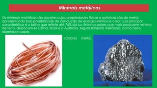 Minerais metálicos
Os minerais metálicos são aqueles cujas propriedades físicas e químicas são de metal,
apresentando boa possibilidade de condução de energia elétrica e calor, sua principal
característica é o brilho que reflete até 75% da luz. Entre os países que mais produzem minério
de ferro, destacam-se China, Brasil e a Austrália. Alguns minerais metálicos, como: ferro,
alumínio e cobre.
(Cobre)

(Ferro)

 