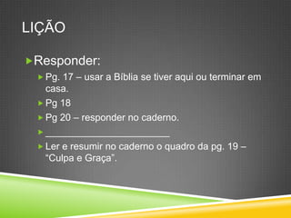 LiçãoResponder:Pg. 17 – usar a Bíblia se tiveraquiouterminarem casa.Pg 18Pg 20 – responder no caderno._______________________Ler e resumir no caderno o quadro da pg. 19 –“Culpa e Graça”.