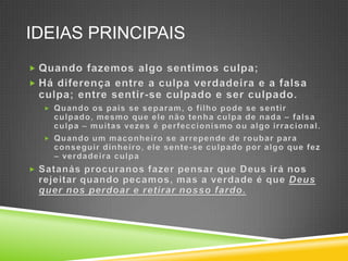 IdeiasprincipaisQuandofazemosalgosentimos culpa;Hádiferença entre a culpa verdadeira e a falsa culpa; entre sentir-se culpado e serculpado.Quandoospais se separam, o filhopode se sentirculpado, mesmoqueelenãotenha culpa de nada –falsa culpa –muitasvezeséperfeccionismooualgoirracional.Quando um maconheiro se arrepende de roubarparaconseguirdinheiro, elesente-se culpadoporalgoque fez –verdadeira culpaSatanásprocuranosfazerpensarque Deus iránosrejeitarquandopecamos, mas a verdadeéqueDeus quernosperdoar e retirarnossofardo.