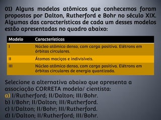 01) Alguns modelos atômicos que conhecemos foram
propostos por Dalton, Rutherford e Bohr no século XIX.
Algumas das características de cada um desses modelos
estão apresentadas no quadro abaixo:
Selecione a alternativa abaixo que apresenta a
associação CORRETA modelo/ cientista:
a) I/Rutherford; II/Dalton; III/Bohr.
b) I/Bohr; II/Dalton; III/Rutherford.
c) I/Dalton; II/Bohr; III/Rutherford.
d) I/Dalton; II/Rutherford; III/Bohr.
Modelo Características
I Núcleo atômico denso, com carga positiva. Elétrons em
órbitas circulares.
II Átomos maciços e indivisíveis.
III Núcleo atômico denso, com carga positiva. Elétrons em
órbitas circulares de energia quantizada.
 