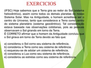 EXERCICIOS
(IFSC) Hoje sabemos que a Terra gira ao redor do Sol (sistema
heliocêntrico), assim como todos os demais planetas do nosso
Sistema Solar. Mas na Antiguidade, o homem acreditava ser o
centro do Universo, tanto que considerava a Terra como centro
do sistema planetário (sistema geocêntrico). Tal consideração
estava baseada nas observações cotidianas, pois as pessoas
observavam o Sol girando em torno da Terra.
É CORRETO afirmar que o homem da Antiguidade concluiu que
o Sol girava em torno da Terra devido ao fato que:
a) considerou o Sol como seu sistema de referência.
b) considerou a Terra como seu sistema de referência.
c) esqueceu-se de adotar um sistema de referência.
d) considerou a Lua como seu sistema de referência.
e) considerou as estrelas como seu sistema de referência.
 