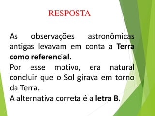 As observações astronômicas
antigas levavam em conta a Terra
como referencial.
Por esse motivo, era natural
concluir que o Sol girava em torno
da Terra.
A alternativa correta é a letra B.
RESPOSTA
 