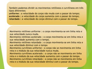 Movimento retilíneo uniforme : o corpo movimenta-se em linha reta e
sua velocidade nunca muda.
Movimento retilíneo acelerado : o corpo movimenta-se em linha reta e
sua velocidade aumenta com o tempo.
Movimento retilíneo retardado : o corpo movimenta-se em linha reta e
sua velocidade diminui com o tempo
Movimento curvilíneo uniforme : o corpo não se movimenta em linha
reta e o módulo da sua velocidade nunca muda.
Movimento curvilíneo acelerado : o corpo não se movimenta em linha
reta e o módulo da sua velocidade aumenta com o passar do tempo.
Movimento curvilíneo retardado : o corpo não se movimenta em linha
reta e o módulo da sua velocidade diminui com o passar do tempo.
Também podemos dividir os movimentos retilíneos e curvilíneos em três
tipos diferentes:
uniforme : a velocidade do corpo não muda com o passar do tempo;
acelerado : a velocidade do corpo aumenta com o passar do tempo;
retardado : a velocidade do corpo diminui com o passar do tempo.
 